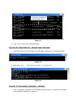 Connection established
                                    with the Eagle Server




                                          Figure 21

   4. Type “exit” to close the Command Prompt.

Exercise 10: Client Software – Remote login with telnet
   1. Ask the lab instructor for the Eagle server IP address and type it in command prompt.




                                          Figure 22

   2. Login name: cisco     Password: cisco. Type “ls” to list the file.




                                          Figure 23


Exercise 11: Networking Commands – nslookup
   1. Type “nslookup” command with web address(domain name) to obtain the IP address.
      For example, nslookup www.cnn.com
 