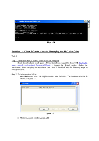 Figure 24



Exercise 12: Client Software – Instant Messaging and IRC with Gaim
Task 1

Step 1: Verify that there is an IRC client on the lab computer.
        If not, download and install gaim-1.5.0.exe (windows executable) from URL ftp://eagle-
server.example.com/pub/eagle_labs/eagle1/chapter1. Accept the default settings during the
installation. After verifying that the Gaim chat client is installed, use the following steps to
configure Gaim:

Step 2: Open Accounts window.
        1. Open Gaim and select the Login window, icon Accounts. The Accounts window is
           shown in Figure 25.




                                          Figure 25

         2. On the Accounts window, click Add.
 