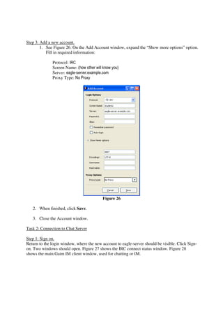 Step 3: Add a new account.
        1. See Figure 26. On the Add Account window, expand the “Show more options” option.
           Fill in required information:

              Protocol: IRC
              Screen Name: (how other will know you)
              Server: eagle-server.example.com
              Proxy Type: No Proxy




                                           Figure 26

   2. When finished, click Save.

   3. Close the Account window.

Task 2: Connection to Chat Server

Step 1: Sign on.
Return to the login window, where the new account to eagle-server should be visible. Click Sign-
on. Two windows should open. Figure 27 shows the IRC connect status window. Figure 28
shows the main Gaim IM client window, used for chatting or IM.
 