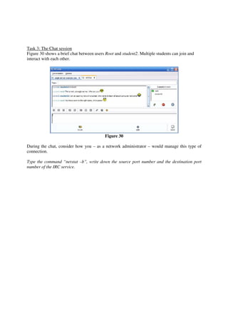 Task 3: The Chat session
Figure 30 shows a brief chat between users Root and student2. Multiple students can join and
interact with each other.




                                           Figure 30

During the chat, consider how you – as a network administrator – would manage this type of
connection.

Type the command “netstat –b”, write down the source port number and the destination port
number of the IRC service.
 