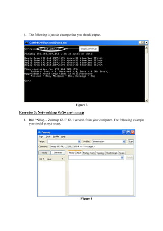4. The following is just an example that you should expect.



                                             eagle_server_ip




                                         Figure 3

Exercise 3: Networking Software– nmap
  1. Run “Nmap – Zenmap GUI” GUI version from your computer. The following example
     you should expect to get.




                                             Figure 4
 