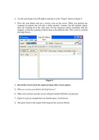 2. Use the same Eagle server IP address and type it in the “Target” shown in Figure 5.

3. Press the scan button and run a service scan on the server. While you perform the
   scanning, be patient, this will take a while (around 1 minute). For the students: please
   don’t do scanning all at the same time. For the instructor: please coordinate with the
   students, so that the scanning could be done at the different time. This is not to overload
   the Eagle Server.

                              Type IP address
                                   here




                                        Figure 5

4. Record the services from the output of nmap with a screen capture.

5. What are services provided by the Eagle Server?

6. Make sure you have seen the service with port number 80 before you proceed.

7. Figure 6 is just an example that you should expect. (scroll down)

8. The green words in the output of the nmap are the services offered.
 