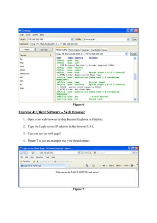 Figure 6

Exercise 4: Client Software – Web Browser
  1. Open your web browser (either Internet Explorer or Firefox).

  2. Type the Eagle server IP address in the browser URL.

  3. Can you see the web page?

  4. Figure 7 is just an example that you should expect.




                                          Figure 7
 