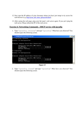 12. Now type the IP address of your classmate whom you have just nmap to try access his
      web browser (e.g. http://your_lab_mate_ip/myweb.html).

  13. After seeing the web page, ping your lab mate’s web server again. If you can’t ping the
      web server. Please reboot the PC of the web server.

Exercise 6: Networking Commands – DHCP service with ipconfig

  1. Type “ipconfig /release” and type “ipconfig”. What have you observed? You
     should expect the following screen.




                                          Figure 13

  2. Type “ipconfig /renew” and type “ipconfig”. What have you observed? You
     should expect the following screen.
 