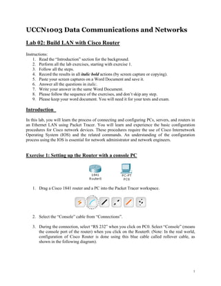 UCCN1003 Data Communications and Networks
Lab 02: Build LAN with Cisco Router
Instructions:
    1. Read the “Introduction” section for the background.
    2. Perform all the lab exercises, starting with exercise 1.
    3. Follow all the steps.
    4. Record the results in all italic bold actions (by screen capture or copying).
    5. Paste your screen captures on a Word Document and save it.
    6. Answer all the questions in italic.
    7. Write your answer in the same Word Document.
    8. Please follow the sequence of the exercises, and don‟t skip any step.
    9. Please keep your word document. You will need it for your tests and exam.

Introduction
In this lab, you will learn the process of connecting and configuring PCs, servers, and routers in
an Ethernet LAN using Packet Tracer. You will learn and experience the basic configuration
procedures for Cisco network devices. These procedures require the use of Cisco Internetwork
Operating System (IOS) and the related commands. An understanding of the configuration
process using the IOS is essential for network administrator and network engineers.


Exercise 1: Setting up the Router with a console PC




   1. Drag a Cisco 1841 router and a PC into the Packet Tracer workspace.




   2. Select the “Console” cable from “Connections”.

   3. During the connection, select “RS 232” when you click on PC0. Select “Console” (means
      the console port of the router) when you click on the Router0. (Note: In the real world,
      configuration of Cisco Router is done using this blue cable called rollover cable, as
      shown in the following diagram).




                                                                                                 1
 