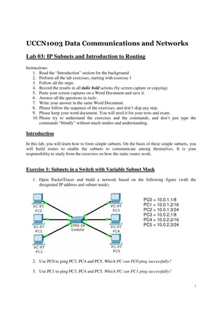 UCCN1003 Data Communications and Networks
Lab 03: IP Subnets and Introduction to Routing
Instructions:
    1. Read the “Introduction” section for the background
    2. Perform all the lab exercises, starting with exercise 1
    3. Follow all the steps.
    4. Record the results in all italic bold actions (by screen capture or copying).
    5. Paste your screen captures on a Word Document and save it.
    6. Answer all the questions in italic.
    7. Write your answer in the same Word Document.
    8. Please follow the sequence of the exercises, and don’t skip any step.
    9. Please keep your word document. You will need it for your tests and exam.
    10. Please try to understand the exercises and the commands, and don’t just type the
        commands “blindly” without much studies and understanding.

Introduction
In this lab, you will learn how to form simple subnets. On the basis of these simple subnets, you
will build routes to enable the subnets to communicate among themselves. It is your
responsibility to study from the exercises on how the static routes work.


Exercise 1: Subnets in a Switch with Variable Subnet Mask
   1. Open PacketTracer and build a network based on the following figure (with the
      designated IP address and subnet mask).


                                                                   PC0 = 10.0.1.1/8
                                                                   PC1 = 10.0.1.2/16
                                                                   PC2 = 10.0.1.3/24
                                                                   PC3 = 10.0.2,1/8
                                                                   PC4 = 10.0.2.2/16
                                                                   PC5 = 10.0.2.3/24




   2. Use PC0 to ping PC3, PC4 and PC5. Which PC can PC0 ping successfully?

   3. Use PC1 to ping PC3, PC4 and PC5. Which PC can PC1 ping successfully?


                                                                                                1
 
