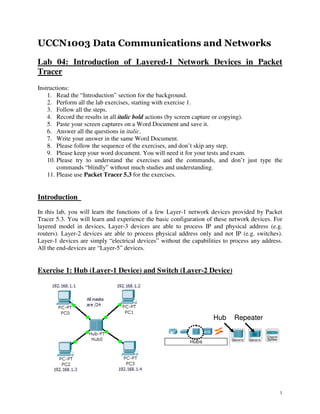 UCCN1003 Data Communications and Networks
Lab 04: Introduction of Layered-1 Network Devices in Packet
Tracer
Instructions:
    1. Read the “Introduction” section for the background.
    2. Perform all the lab exercises, starting with exercise 1.
    3. Follow all the steps.
    4. Record the results in all italic bold actions (by screen capture or copying).
    5. Paste your screen captures on a Word Document and save it.
    6. Answer all the questions in italic.
    7. Write your answer in the same Word Document.
    8. Please follow the sequence of the exercises, and don’t skip any step.
    9. Please keep your word document. You will need it for your tests and exam.
    10. Please try to understand the exercises and the commands, and don’t just type the
        commands “blindly” without much studies and understanding.
    11. Please use Packet Tracer 5.3 for the exercises.


Introduction
In this lab, you will learn the functions of a few Layer-1 network devices provided by Packet
Tracer 5.3. You will learn and experience the basic configuration of these network devices. For
layered model in devices, Layer-3 devices are able to process IP and physical address (e.g.
routers). Layer-2 devices are able to process physical address only and not IP (e.g. switches).
Layer-1 devices are simply “electrical devices” without the capabilities to process any address.
All the end-devices are “Layer-5” devices.


Exercise 1: Hub (Layer-1 Device) and Switch (Layer-2 Device)




                                                                    Hub      Repeater




                                                                                               1
 