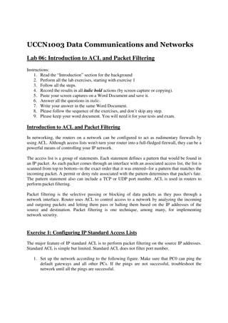UCCN1003 Data Communications and Networks
Lab 06: Introduction to ACL and Packet Filtering
Instructions:
    1. Read the “Introduction” section for the background
    2. Perform all the lab exercises, starting with exercise 1
    3. Follow all the steps.
    4. Record the results in all italic bold actions (by screen capture or copying).
    5. Paste your screen captures on a Word Document and save it.
    6. Answer all the questions in italic.
    7. Write your answer in the same Word Document.
    8. Please follow the sequence of the exercises, and don’t skip any step.
    9. Please keep your word document. You will need it for your tests and exam.

Introduction to ACL and Packet Filtering
In networking, the routers on a network can be configured to act as rudimentary firewalls by
using ACL. Although access lists won't turn your router into a full-fledged firewall, they can be a
powerful means of controlling your IP network.

The access list is a group of statements. Each statement defines a pattern that would be found in
an IP packet. As each packet comes through an interface with an associated access list, the list is
scanned from top to bottom--in the exact order that it was entered--for a pattern that matches the
incoming packet. A permit or deny rule associated with the pattern determines that packet's fate.
The pattern statement also can include a TCP or UDP port number. ACL is used in routers to
perform packet filtering.

Packet filtering is the selective passing or blocking of data packets as they pass through a
network interface. Router uses ACL to control access to a network by analyzing the incoming
and outgoing packets and letting them pass or halting them based on the IP addresses of the
source and destination. Packet filtering is one technique, among many, for implementing
network security.



Exercise 1: Configuring IP Standard Access Lists
The major feature of IP standard ACL is to perform packet filtering on the source IP addresses.
Standard ACL is simple but limited. Standard ACL does not filter port number.

   1. Set up the network according to the following figure. Make sure that PC0 can ping the
      default gateways and all other PCs. If the pings are not successful, troubleshoot the
      network until all the pings are successful.
 