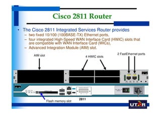 Cisco 2811 Router
• The Cisco 2811 Integrated Services Router provides
   – two fixed 10/100 (100BASE-TX) Ethernet ports,
   – four integrated High-Speed WAN Interface Card (HWIC) slots that
     are compatible with WAN Interface Card (WICs),
   – Advanced Integration Module (AIM) slot.
        AIM slot                                         2 FastEthernet ports
                                          4 HWIC slots




                                       2811
                   Flash memory slot
 