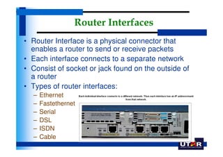 Router Interfaces
• Router Interface is a physical connector that
  enables a router to send or receive packets
• Each interface connects to a separate network
• Consist of socket or jack found on the outside of
  a router
• Types of router interfaces:
  –   Ethernet
  –   Fastethernet
  –   Serial
  –   DSL
  –   ISDN
  –   Cable
 