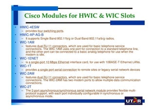 Cisco Modules for HWIC & WIC Slots
•   HWIC-4ESW
    – provides four switching ports.
•   HWIC-AP-AG-B
    – It supports Single Band 802.11b/g or Dual Band 802.11a/b/g radios.
•   WIC-1AM
    – features dual RJ-11 connectors, which are used for basic telephone service
      connections. The WIC-1AM uses one port for connection to a standard telephone line,
      and the other port can be connected to a basic analog telephone for use when the
      modem is idle.
•   WIC-1ENET
    – is a single-port 10 Mbps Ethernet interface card, for use with 10BASE-T Ethernet LANs.
•   WIC-1T
    – provides a single port serial connection to remote sites or legacy serial network devices
•   WIC-2AM
    – features dual RJ-11 connectors, which are used for basic telephone service
      connections. The WIC-2AM has two modem ports to allow multiple data communication
      connections.
•   WIC-2T
    – The 2-port asynchronous/synchronous serial network module provides flexible multi-
      protocol support, with each port individually configurable in synchronous or
      asynchronous mode,
 