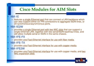 Cisco Modules for AIM Slots
• NM-1E
  – features a single Ethernet port that can connect a LAN backbone which
    can also support either six PRI connections to aggregate ISDN lines, or
    24 synchronous/asynchronous ports.
• NM-1E2W
  – provides a single Ethernet port with two WIC slots that can support a
    single Ethernet LAN, together with two serial/ISDN backhaul lines, and
    still allow multiple serial or ISDN in the same chassis.
• NM-1FE-FX
  – provides one Fast-Ethernet interface for use with fiber media.
• NM-1FE-TX
  – provides one Fast-Ethernet interface for use with copper media.
• NM-1FE2W
  – provides one Fast-Ethernet interface for use with copper media, and two
    WIC expansion slots.
 