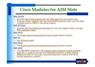 Cisco Modules for AIM Slots
• NM-2E2W
  – provides two Ethernet ports with two WIC slots that can support two
    Ethernet LANs, together with two serial/ISDN backhaul lines, and still allow
    multiple serial or ISDN in the same chassis.
• NM-2FE2W
  – provides two Fast-Ethernet interfaces for use with copper media, and two
    WIC expansion slots.
• NM-4A/S
  – The 4-port asynchronous/synchronous serial network module.
• NM-4E
  – four Ethernet ports.
• NM-8A/S
  – The 8-port asynchronous/synchronous serial network module
• NM-8AM
  – The NM-8AM Integrated V.92 analog modem network module provides
    eight RJ-11 jacks to connect the integrated modems to basic analog
    telephone lines on the public switched telephone network (PSTN) or
    private telephony systems.
 
