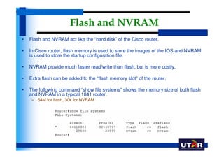 Flash and NVRAM
•   Flash and NVRAM act like the “hard disk” of the Cisco router.

•   In Cisco router, flash memory is used to store the images of the IOS and NVRAM
    is used to store the startup configuration file.

•   NVRAM provide much faster read/write than flash, but is more costly.

•   Extra flash can be added to the “flash memory slot” of the router.

•   The following command “show file systems” shows the memory size of both flash
    and NVRAM in a typical 1841 router.
     – 64M for flash, 30k for NVRAM
 