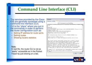 Command Line Interface (CLI)

• The services provided by the Cisco
  IOS are generally accessed using a
  command line interface (CLI).
• CLI is the “place” where you put in
  the commands in order to perform
  the router configuration such as:
   – Setting IP address for router ports.
   – Setting routes
   – Showing routers statistics



   Note:
   In real life, the router CLI is not as
   “easily” accessible as in the Packet
   Tracer by just clicking on a tab.
 
