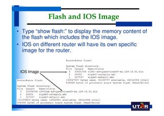 Flash and IOS Image
• Type “show flash:” to display the memory content of
  the flash which includes the IOS image.
• IOS on different router will have its own specific
  image for the router.


 IOS Image
 