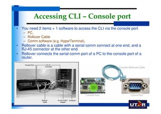 Accessing CLI – Console port
• You need 2 items + 1 software to access the CLI via the console port
    – PC,
    – Rollover Cable
    – Comm software (e.g. HyperTerminal),
• Rollover cable is a cable with a serial comm connect at one end, and a
  RJ-45 connector at the other end.
• Rollover connects the serial comm port of a PC to the console port of a
  router.
 