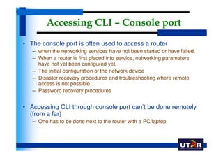 Accessing CLI – Console port
• The console port is often used to access a router
   – when the networking services have not been started or have failed.
   – When a router is first placed into service, networking parameters
     have not yet been configured yet.
   – The initial configuration of the network device
   – Disaster recovery procedures and troubleshooting where remote
     access is not possible
   – Password recovery procedures


• Accessing CLI through console port can’t be done remotely
  (from a far)
   – One has to be done next to the router with a PC/laptop
 