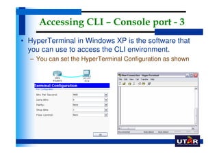 Accessing CLI – Console port - 3
• HyperTerminal in Windows XP is the software that
  you can use to access the CLI environment.
  – You can set the HyperTerminal Configuration as shown
 
