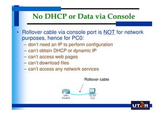 No DHCP or Data via Console

• Rollover cable via console port is NOT for network
  purposes, hence for PC0:
  –   don’t need an IP to perform configuration
  –   can’t obtain DHCP or dynamic IP
  –   can’t access web pages
  –   can’t download files
  –   can’t access any network services

                                 Rollover cable
 