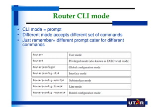 Router CLI mode
• CLI mode = prompt
• Different mode accepts different set of commands
• Just remember= different prompt cater for different
  commands
 