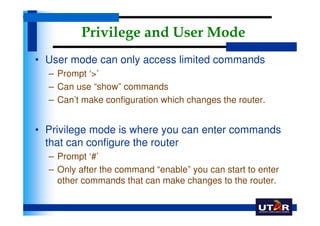 Privilege and User Mode
• User mode can only access limited commands
  – Prompt ‘>’
  – Can use “show” commands
  – Can’t make configuration which changes the router.


• Privilege mode is where you can enter commands
  that can configure the router
  – Prompt ‘#’
  – Only after the command “enable” you can start to enter
    other commands that can make changes to the router.
 