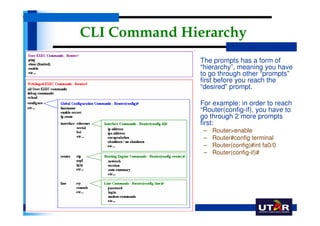 CLI Command Hierarchy
             •   The prompts has a form of
                 “hierarchy”, meaning you have
                 to go through other “prompts”
                 first before you reach the
                 “desired” prompt.

             •   For example: in order to reach
                 “Router(config-if), you have to
                 go through 2 more prompts
                 first:
                  –   Router>enable
                  –   Router#config terminal
                  –   Router(config)#int fa0/0
                  –   Router(config-if)#
 