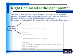 Right Command at the right prompt
  •   You have to be in the right “prompt” before a command can be “accepted”.
  •   In router CLI, not only you need to memorize the commands (and their effect),
      but also the “correct prompt” that you key in the command.
  •   So beware of the prompt (or CLI mode) when you configure the Cisco router.

                   Router>int fa0/0
                               ^
Commands
                   % Invalid input detected at '^' marker.
at the “wrong”
prompt.
                   Router>en
                   Router#int fa0/0
                               ^
                   % Invalid input detected at '^' marker.


                   Router#conf t
                   Enter configuration commands, one per line.   End with CNTL/Z.
                   Router(config)#int fa0/0
                   Router(config-if)#
 