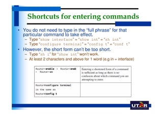 Shortcuts for entering commands
• You do not need to type in the “full phrase” for that
  particular command to take effect.
   – Type “show interface” = “show int” = “sh int”
   – Type “configure terminal” = “config t” = “conf t”
• However, the short form can’t be too short.
   – Type “sh i” for “show int” won’t work.
   – At least 2 characters and above for 1 word (e.g in = interface)
 