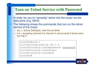 Turn on Telnet Service with Password

• In order for you to “remotely” telnet into the router via the
  data ports (e.g. fa0/0)
• The following shows the commands that turn on the telnet
  service of the router.
   – vty = ( Virtual TeletYpe), treat this as telnet
   – 0 4 = accepting channel 0 to channel 4, concurrently 5 telnet users
     can log in.

        uccn1003#conf t
        uccn1003(config)#line vty 0 4
        uccn1003(config-line)#password <password>
        uccn1003(config-line)#login
        uccn1003(config-line)#end
        uccn1003#
 