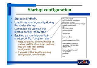 Startup-configuration
• Stored in NVRAM.                         Choo#show start
                                           startup-config is not present
• Load in as running-config during         Choo#copy run start
                                           Destination filename [startup-config]?
  the router startup.                      Building configuration...
                                           [OK]
• Command for viewing the                  Choo#show start
                                           Using 508 bytes
  startup-config: “show start”             !
                                           version 12.4
• Backing up running-config in             !
                                           hostname Choo
  startup-config: “copy run start”         !
                                           enable password uccn1003
   – Note, when you turn off switches or   !
                                           interface FastEthernet0/0
     routers and then turn them back on,     ip address 192.168.1.254
     they will load their startup          255.255.255.0
                                           !
     configuration files.                  interface FastEthernet0/1
                                             no ip address
   – If you do not backup the running      shutdown
     configuration, it will be lost.       !
                                           end
 