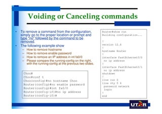 Voiding or Canceling commands
•   To remove a command from the configuration,                Router#show run
    simply go to the proper location or prompt and             Building configuration...
    type "no" followed by the command to be
    removed.                                                   !
                                                               version 12.4
•   The following example show
                                                               !
     –   How to remove hostname                                hostname Router
     –   How to remove enable password                         !
     –   How to remove an IP address in int fa0/0              interface FastEthernet0/0
     –   Please compare the running-config on the right,        no ip address
         with the running-config at the previous two slides.   !
                                                               interface FastEthernet0/1
                                                                no ip address
     Choo#                                                     shutdown
     Choo#conf t                                               !
     Choo(config)#no hostname Choo                             line con 0
                                                               line vty 0 4
     Router(config)#no enable password
                                                                password network
     Router(config)#int fa0/0                                   login
     Router(config-if)#no ip address                           !
     Router(config-if)#                                        end
 