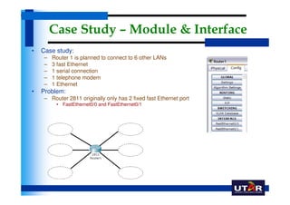 Case Study – Module & Interface
•   Case study:
     –   Router 1 is planned to connect to 6 other LANs
     –   3 fast Ethernet
     –   1 serial connection
     –   1 telephone modem
     –   1 Ethernet
•   Problem:
     – Router 2811 originally only has 2 fixed fast Ethernet port
          • FastEthernet0/0 and FastEthernet0/1
 
