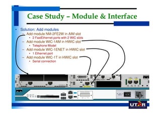 Case Study – Module & Interface
• Solution: Add modules
   – Add module NM-2FE2W in AIM slot
       • 2 FastEthernet ports with 2 WIC slots
   – Add module WIC-1AM in HWIC slot
       • Telephone Model
   – Add module WIC-1ENET in HWIC slot
       • 1 Ethernet port
   – Add module WIC-1T in HWIC slot
       • Serial connection
 