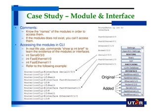 Case Study – Module & Interface
•   Comments:
     – Know the “names” of the modules in order to
       access them.
     – If the modules does not exist, you can’t access
       them.
•   Accessing the modules in CLI
     – In real life use, commands “show ip int brief” to
       learn the existence of the modules or interfaces.
     – int Serial0/3/0
     – int FastEthernet1/0
     – int FastEthernet1/1
     – Refer to the following example:


                                                           Original

                                                           Added
 
