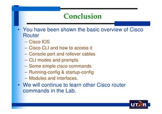 Conclusion
• You have been shown the basic overview of Cisco
  Router
  –   Cisco IOS
  –   Cisco CLI and how to access it
  –   Console port and rollover cables
  –   CLI modes and prompts
  –   Some simple cisco commands
  –   Running-config & startup-config
  –   Modules and interfaces.
• We will continue to learn other Cisco router
  commands in the Lab.
 