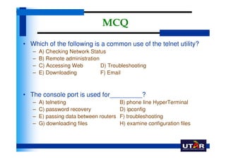 MCQ
• Which of the following is a common use of the telnet utility?
   –   A) Checking Network Status
   –   B) Remote administration
   –   C) Accessing Web         D) Troubleshooting
   –   E) Downloading           F) Email



• The console port is used for_________?
   –   A) telneting                      B) phone line HyperTerminal
   –   C) password recovery              D) ipconfig
   –   E) passing data between routers   F) troubleshooting
   –   G) downloading files              H) examine configuration files
 