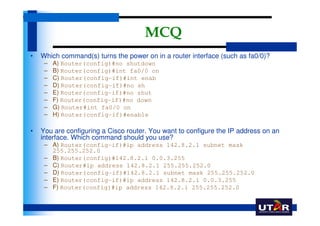 MCQ
•   Which command(s) turns the power on in a router interface (such as fa0/0)?
     –   A) Router(config)#no shutdown
     –   B) Router(config)#int fa0/0 on
     –   C) Router(config-if)#int enab
     –   D) Router(config-if)#no sh
     –   E) Router(config-if)#no shut
     –   F) Router(config-if)#no down
     –   G) Router#int fa0/0 on
     –   H) Router(config-if)#enable

•   You are configuring a Cisco router. You want to configure the IP address on an
    interface. Which command should you use?
     – A) Router(config-if)#ip address 142.8.2.1 subnet mask
       255.255.252.0
     – B) Router(config)#142.8.2.1 0.0.3.255
     – C) Router#ip address 142.8.2.1 255.255.252.0
     – D) Router(config-if)#142.8.2.1 subnet mask 255.255.252.0
     – E) Router(config-if)#ip address 142.8.2.1 0.0.3.255
     – F) Router(config)#ip address 142.8.2.1 255.255.252.0
 