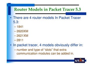 Router Models in Packet Tracer 5.3
• There are 4 router models In Packet Tracer
  5.3:
  – 1841
  – 2620XM
  – 2621XM
  – 2811
• In packet tracer, 4 models obviously differ in:
  – number and type of “slots” that extra
    communication modules can be added in.
 