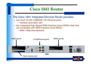 Cisco 1841 Router
• The Cisco 1841 Integrated Services Router provides:
    – two fixed 10/100 (100BASE-TX) Ethernet ports,
        • Interface name fa0/0, fa0/1
    – two integrated High-Speed WAN Interface Card (HWIC) slots that
      are compatible with WAN Interface Card (WICs)
        • WAN = Wide Area Networks



 HWIC slot #1               2 FastEthernet ports   HWIC slot #2




                                          1841
                Flash memory slot
 