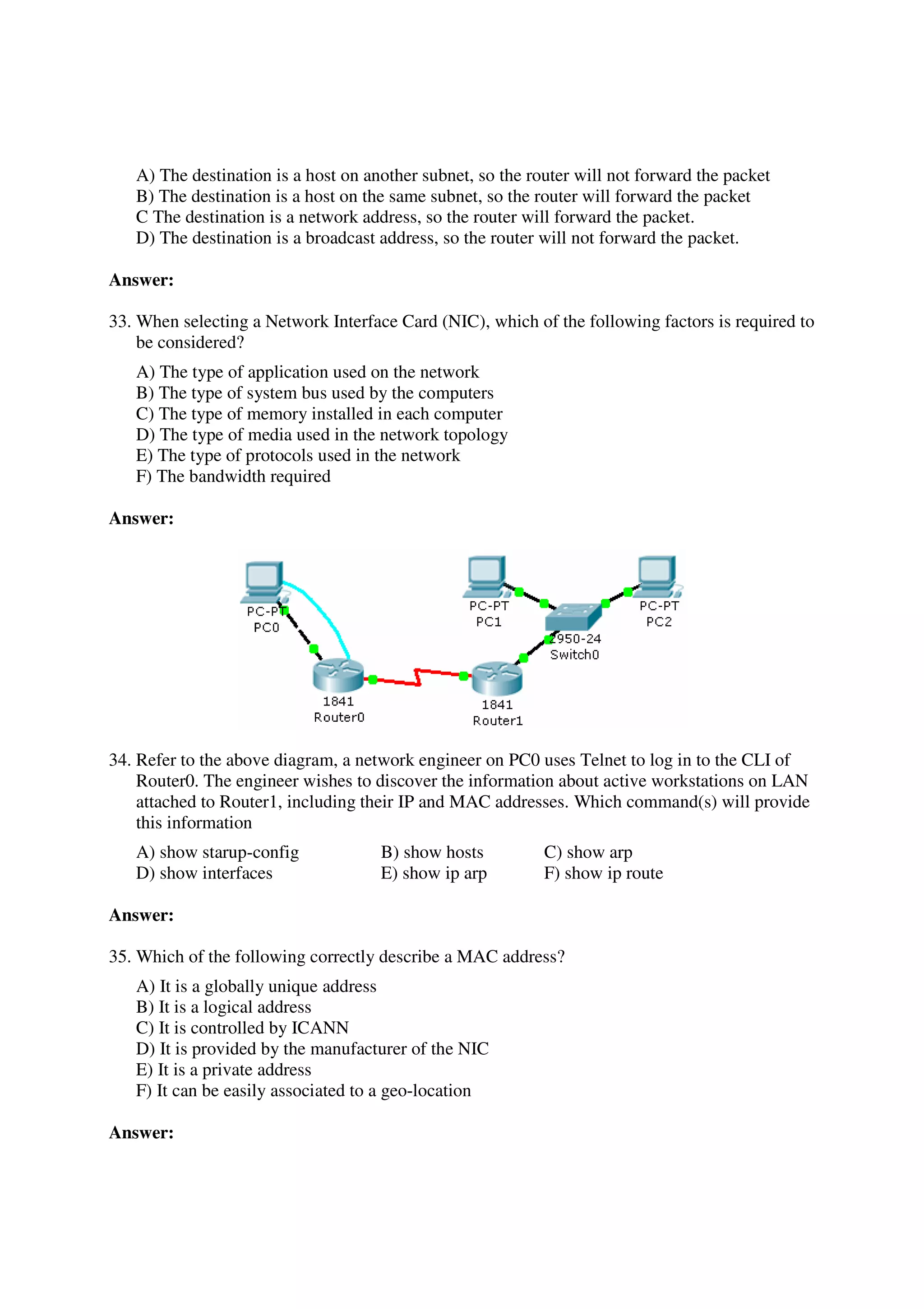 A) The destination is a host on another subnet, so the router will not forward the packet
   B) The destination is a host on the same subnet, so the router will forward the packet
   C The destination is a network address, so the router will forward the packet.
   D) The destination is a broadcast address, so the router will not forward the packet.

Answer:

33. When selecting a Network Interface Card (NIC), which of the following factors is required to
    be considered?
   A) The type of application used on the network
   B) The type of system bus used by the computers
   C) The type of memory installed in each computer
   D) The type of media used in the network topology
   E) The type of protocols used in the network
   F) The bandwidth required

Answer:




34. Refer to the above diagram, a network engineer on PC0 uses Telnet to log in to the CLI of
    Router0. The engineer wishes to discover the information about active workstations on LAN
    attached to Router1, including their IP and MAC addresses. Which command(s) will provide
    this information
   A) show starup-config             B) show hosts          C) show arp
   D) show interfaces                E) show ip arp         F) show ip route

Answer:

35. Which of the following correctly describe a MAC address?
   A) It is a globally unique address
   B) It is a logical address
   C) It is controlled by ICANN
   D) It is provided by the manufacturer of the NIC
   E) It is a private address
   F) It can be easily associated to a geo-location

Answer:
 