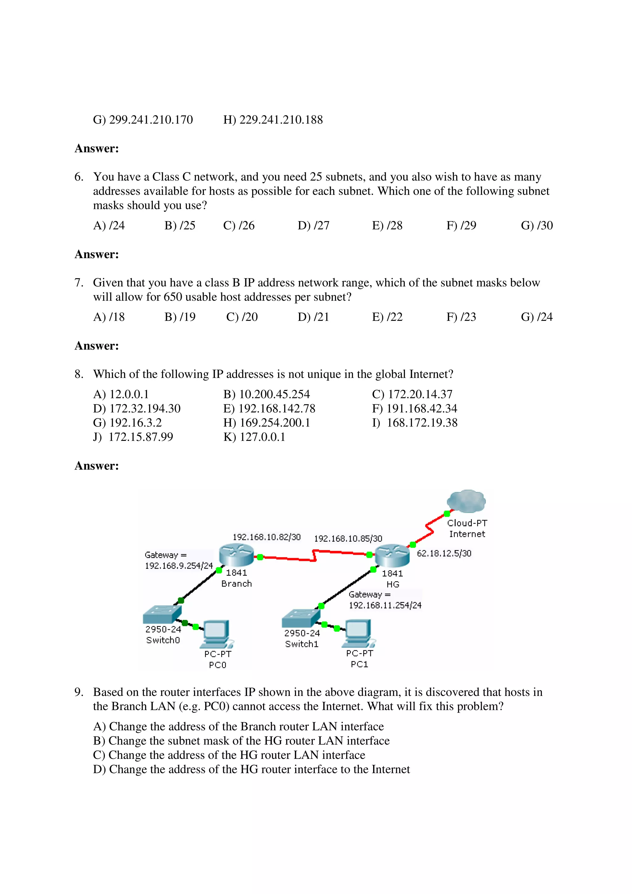 G) 299.241.210.170         H) 229.241.210.188

Answer:

6. You have a Class C network, and you need 25 subnets, and you also wish to have as many
   addresses available for hosts as possible for each subnet. Which one of the following subnet
   masks should you use?
   A) /24         B) /25      C) /26         D) /27         E) /28         F) /29         G) /30

Answer:

7. Given that you have a class B IP address network range, which of the subnet masks below
   will allow for 650 usable host addresses per subnet?
   A) /18         B) /19      C) /20         D) /21         E) /22         F) /23         G) /24

Answer:

8. Which of the following IP addresses is not unique in the global Internet?
   A) 12.0.0.1                B) 10.200.45.254              C) 172.20.14.37
   D) 172.32.194.30           E) 192.168.142.78             F) 191.168.42.34
   G) 192.16.3.2              H) 169.254.200.1              I) 168.172.19.38
   J) 172.15.87.99            K) 127.0.0.1

Answer:




9. Based on the router interfaces IP shown in the above diagram, it is discovered that hosts in
   the Branch LAN (e.g. PC0) cannot access the Internet. What will fix this problem?
   A) Change the address of the Branch router LAN interface
   B) Change the subnet mask of the HG router LAN interface
   C) Change the address of the HG router LAN interface
   D) Change the address of the HG router interface to the Internet
 