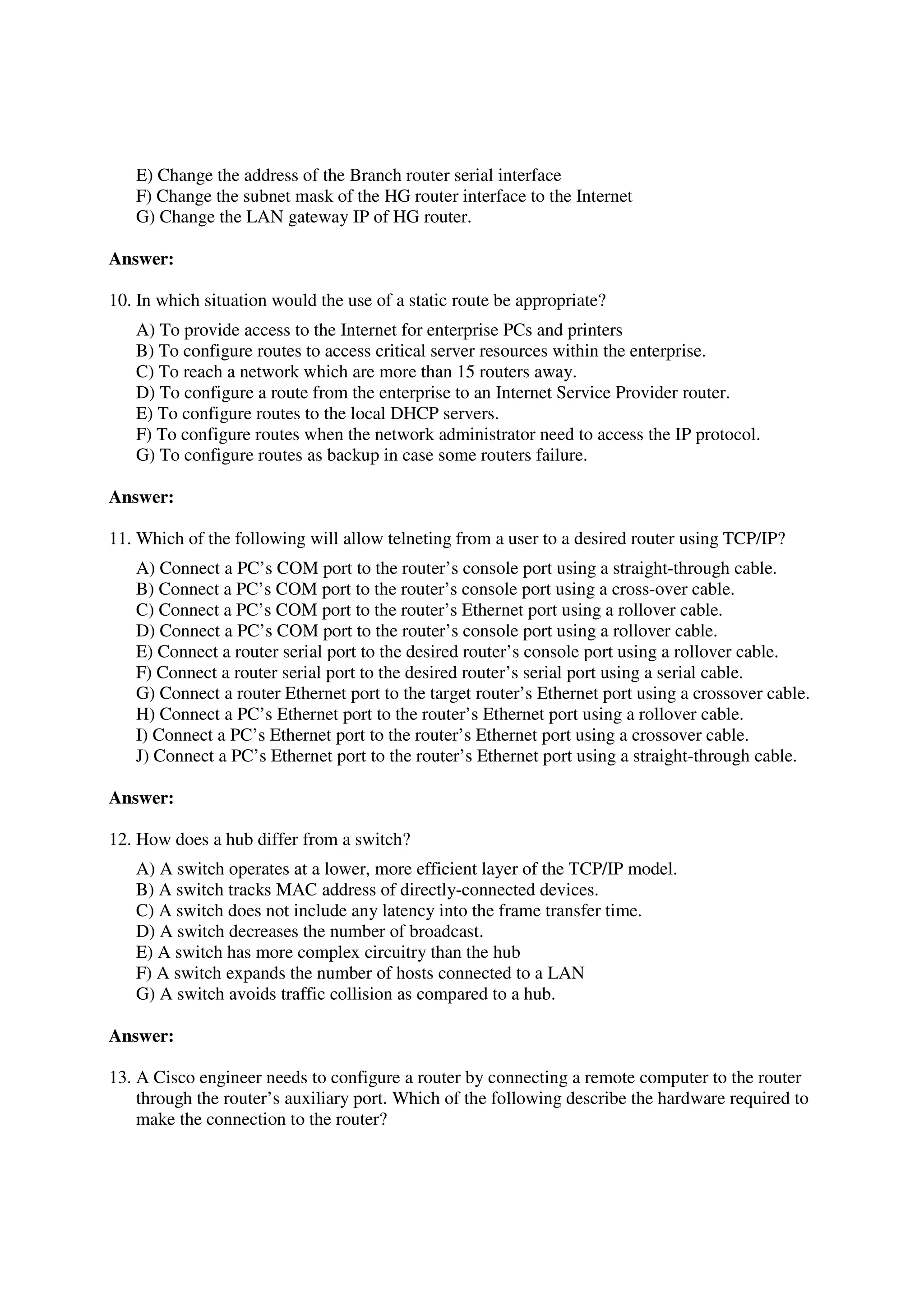 E) Change the address of the Branch router serial interface
   F) Change the subnet mask of the HG router interface to the Internet
   G) Change the LAN gateway IP of HG router.

Answer:

10. In which situation would the use of a static route be appropriate?
   A) To provide access to the Internet for enterprise PCs and printers
   B) To configure routes to access critical server resources within the enterprise.
   C) To reach a network which are more than 15 routers away.
   D) To configure a route from the enterprise to an Internet Service Provider router.
   E) To configure routes to the local DHCP servers.
   F) To configure routes when the network administrator need to access the IP protocol.
   G) To configure routes as backup in case some routers failure.

Answer:

11. Which of the following will allow telneting from a user to a desired router using TCP/IP?
   A) Connect a PC’s COM port to the router’s console port using a straight-through cable.
   B) Connect a PC’s COM port to the router’s console port using a cross-over cable.
   C) Connect a PC’s COM port to the router’s Ethernet port using a rollover cable.
   D) Connect a PC’s COM port to the router’s console port using a rollover cable.
   E) Connect a router serial port to the desired router’s console port using a rollover cable.
   F) Connect a router serial port to the desired router’s serial port using a serial cable.
   G) Connect a router Ethernet port to the target router’s Ethernet port using a crossover cable.
   H) Connect a PC’s Ethernet port to the router’s Ethernet port using a rollover cable.
   I) Connect a PC’s Ethernet port to the router’s Ethernet port using a crossover cable.
   J) Connect a PC’s Ethernet port to the router’s Ethernet port using a straight-through cable.

Answer:

12. How does a hub differ from a switch?
   A) A switch operates at a lower, more efficient layer of the TCP/IP model.
   B) A switch tracks MAC address of directly-connected devices.
   C) A switch does not include any latency into the frame transfer time.
   D) A switch decreases the number of broadcast.
   E) A switch has more complex circuitry than the hub
   F) A switch expands the number of hosts connected to a LAN
   G) A switch avoids traffic collision as compared to a hub.

Answer:

13. A Cisco engineer needs to configure a router by connecting a remote computer to the router
    through the router’s auxiliary port. Which of the following describe the hardware required to
    make the connection to the router?
 