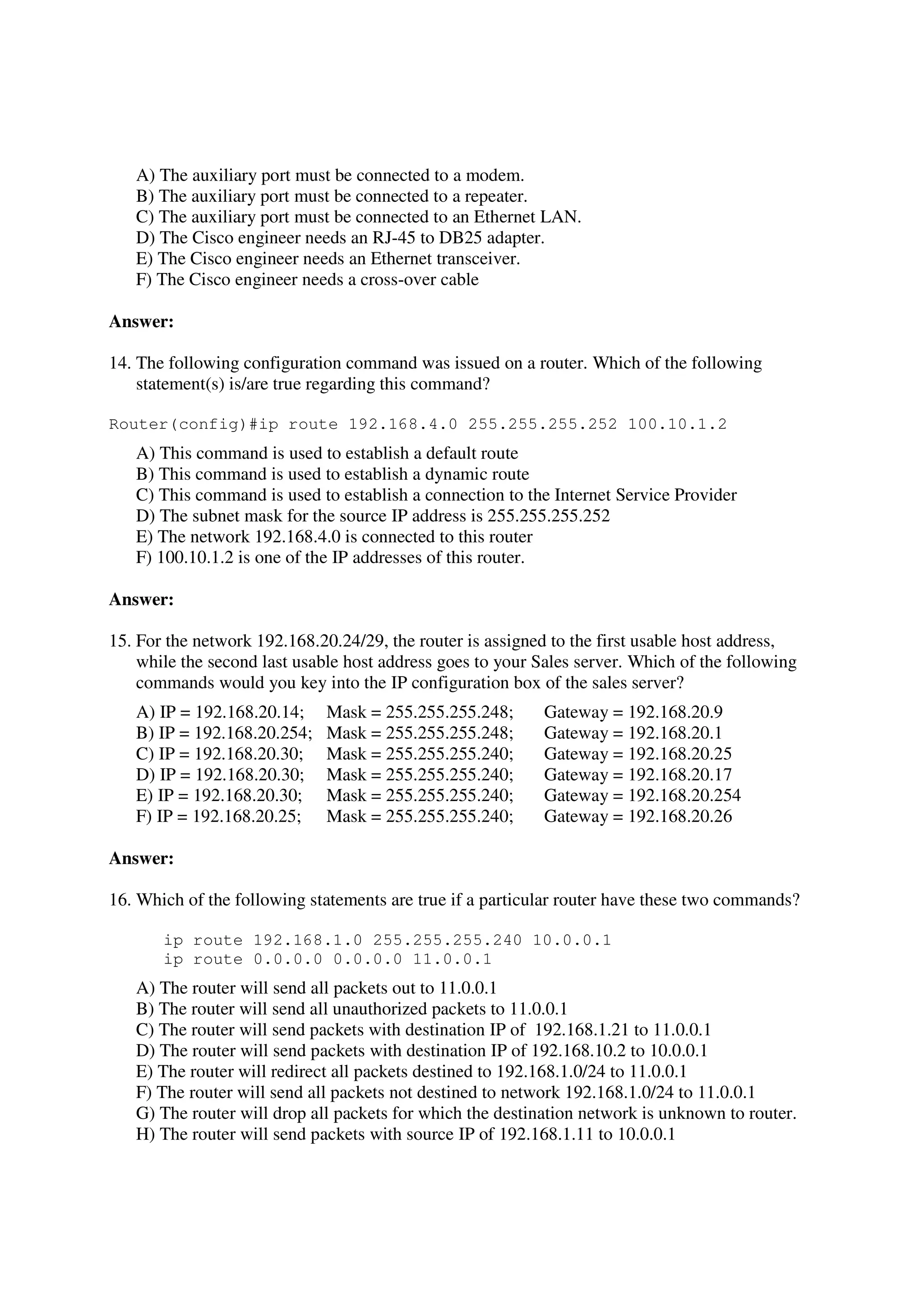 A) The auxiliary port must be connected to a modem.
   B) The auxiliary port must be connected to a repeater.
   C) The auxiliary port must be connected to an Ethernet LAN.
   D) The Cisco engineer needs an RJ-45 to DB25 adapter.
   E) The Cisco engineer needs an Ethernet transceiver.
   F) The Cisco engineer needs a cross-over cable

Answer:

14. The following configuration command was issued on a router. Which of the following
    statement(s) is/are true regarding this command?

Router(config)#ip route 192.168.4.0 255.255.255.252 100.10.1.2
   A) This command is used to establish a default route
   B) This command is used to establish a dynamic route
   C) This command is used to establish a connection to the Internet Service Provider
   D) The subnet mask for the source IP address is 255.255.255.252
   E) The network 192.168.4.0 is connected to this router
   F) 100.10.1.2 is one of the IP addresses of this router.

Answer:

15. For the network 192.168.20.24/29, the router is assigned to the first usable host address,
    while the second last usable host address goes to your Sales server. Which of the following
    commands would you key into the IP configuration box of the sales server?
   A) IP = 192.168.20.14;     Mask = 255.255.255.248;       Gateway = 192.168.20.9
   B) IP = 192.168.20.254;    Mask = 255.255.255.248;       Gateway = 192.168.20.1
   C) IP = 192.168.20.30;     Mask = 255.255.255.240;       Gateway = 192.168.20.25
   D) IP = 192.168.20.30;     Mask = 255.255.255.240;       Gateway = 192.168.20.17
   E) IP = 192.168.20.30;     Mask = 255.255.255.240;       Gateway = 192.168.20.254
   F) IP = 192.168.20.25;     Mask = 255.255.255.240;       Gateway = 192.168.20.26

Answer:

16. Which of the following statements are true if a particular router have these two commands?

       ip route 192.168.1.0 255.255.255.240 10.0.0.1
       ip route 0.0.0.0 0.0.0.0 11.0.0.1
   A) The router will send all packets out to 11.0.0.1
   B) The router will send all unauthorized packets to 11.0.0.1
   C) The router will send packets with destination IP of 192.168.1.21 to 11.0.0.1
   D) The router will send packets with destination IP of 192.168.10.2 to 10.0.0.1
   E) The router will redirect all packets destined to 192.168.1.0/24 to 11.0.0.1
   F) The router will send all packets not destined to network 192.168.1.0/24 to 11.0.0.1
   G) The router will drop all packets for which the destination network is unknown to router.
   H) The router will send packets with source IP of 192.168.1.11 to 10.0.0.1
 