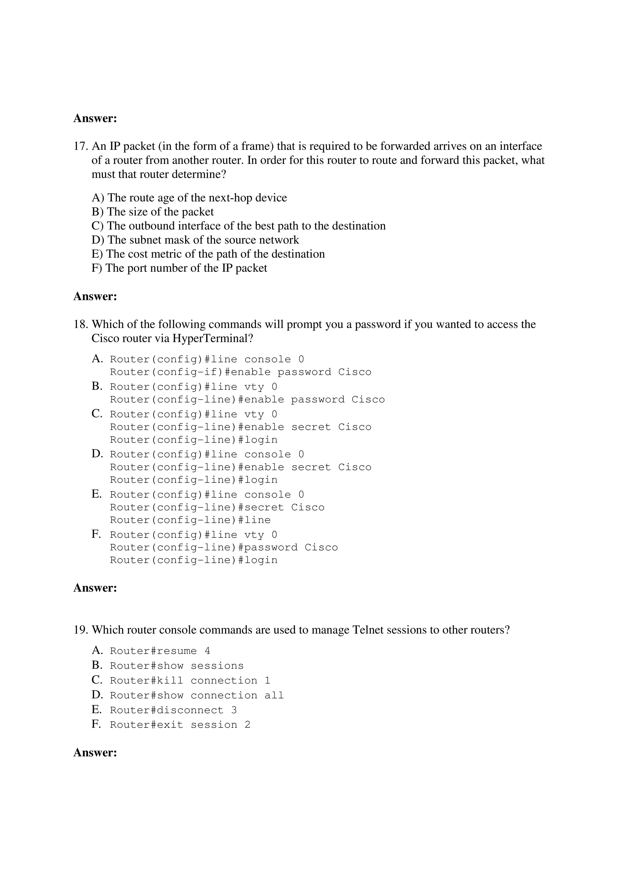 Answer:

17. An IP packet (in the form of a frame) that is required to be forwarded arrives on an interface
    of a router from another router. In order for this router to route and forward this packet, what
    must that router determine?
   A) The route age of the next-hop device
   B) The size of the packet
   C) The outbound interface of the best path to the destination
   D) The subnet mask of the source network
   E) The cost metric of the path of the destination
   F) The port number of the IP packet

Answer:

18. Which of the following commands will prompt you a password if you wanted to access the
    Cisco router via HyperTerminal?
   A. Router(config)#line console 0
        Router(config-if)#enable password Cisco
   B.   Router(config)#line vty 0
        Router(config-line)#enable password Cisco
   C.   Router(config)#line vty 0
        Router(config-line)#enable secret Cisco
        Router(config-line)#login
   D.   Router(config)#line console 0
        Router(config-line)#enable secret Cisco
        Router(config-line)#login
   E.   Router(config)#line console 0
        Router(config-line)#secret Cisco
        Router(config-line)#line
   F.   Router(config)#line vty 0
        Router(config-line)#password Cisco
        Router(config-line)#login

Answer:


19. Which router console commands are used to manage Telnet sessions to other routers?
   A.   Router#resume 4
   B.   Router#show sessions
   C.   Router#kill connection 1
   D.   Router#show connection all
   E.   Router#disconnect 3
   F.   Router#exit session 2

Answer:
 
