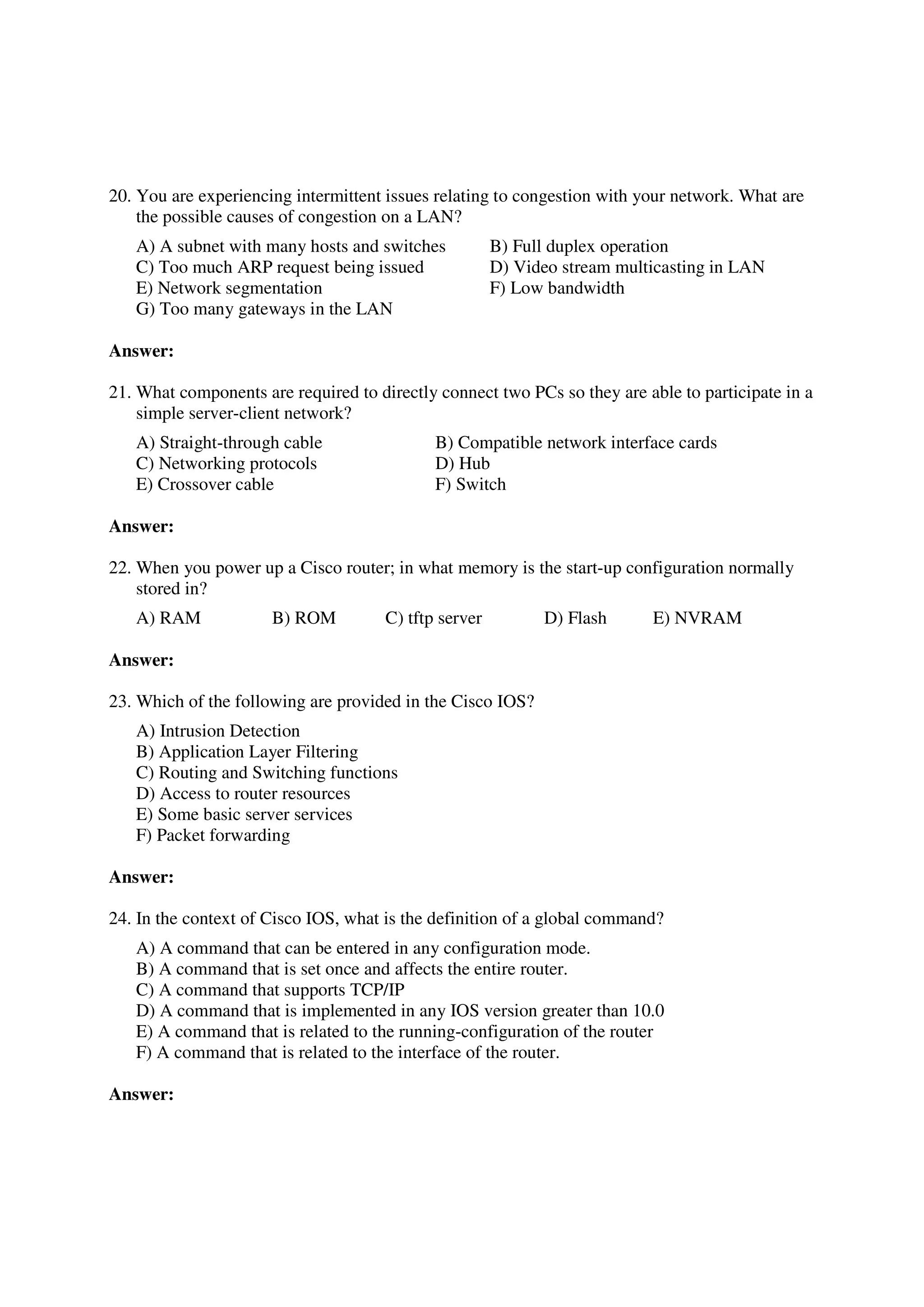 20. You are experiencing intermittent issues relating to congestion with your network. What are
    the possible causes of congestion on a LAN?
   A) A subnet with many hosts and switches            B) Full duplex operation
   C) Too much ARP request being issued                D) Video stream multicasting in LAN
   E) Network segmentation                             F) Low bandwidth
   G) Too many gateways in the LAN

Answer:

21. What components are required to directly connect two PCs so they are able to participate in a
    simple server-client network?
   A) Straight-through cable                 B) Compatible network interface cards
   C) Networking protocols                   D) Hub
   E) Crossover cable                        F) Switch

Answer:

22. When you power up a Cisco router; in what memory is the start-up configuration normally
    stored in?
   A) RAM             B) ROM          C) tftp server         D) Flash      E) NVRAM

Answer:

23. Which of the following are provided in the Cisco IOS?
   A) Intrusion Detection
   B) Application Layer Filtering
   C) Routing and Switching functions
   D) Access to router resources
   E) Some basic server services
   F) Packet forwarding

Answer:

24. In the context of Cisco IOS, what is the definition of a global command?
   A) A command that can be entered in any configuration mode.
   B) A command that is set once and affects the entire router.
   C) A command that supports TCP/IP
   D) A command that is implemented in any IOS version greater than 10.0
   E) A command that is related to the running-configuration of the router
   F) A command that is related to the interface of the router.

Answer:
 