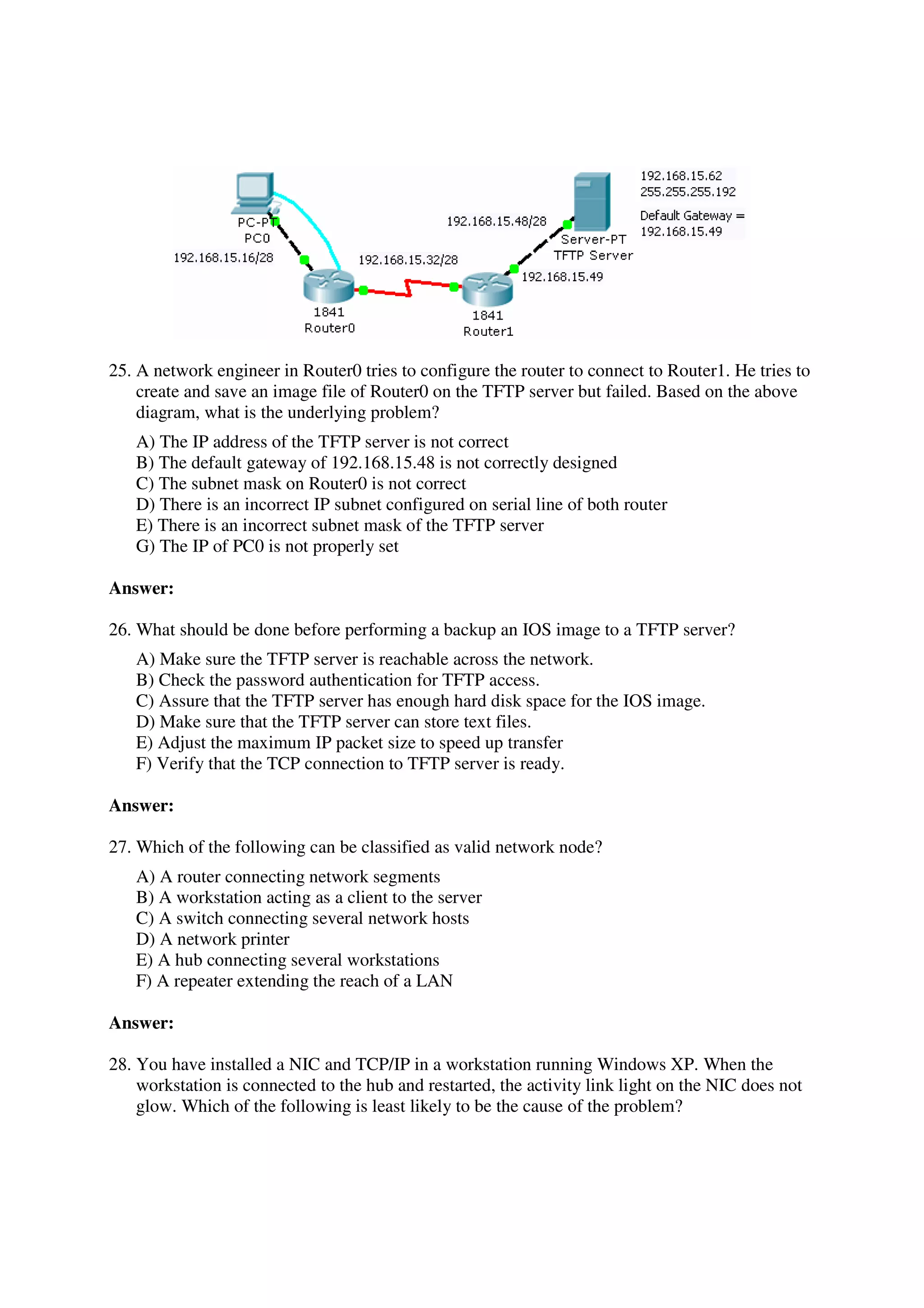 25. A network engineer in Router0 tries to configure the router to connect to Router1. He tries to
    create and save an image file of Router0 on the TFTP server but failed. Based on the above
    diagram, what is the underlying problem?
   A) The IP address of the TFTP server is not correct
   B) The default gateway of 192.168.15.48 is not correctly designed
   C) The subnet mask on Router0 is not correct
   D) There is an incorrect IP subnet configured on serial line of both router
   E) There is an incorrect subnet mask of the TFTP server
   G) The IP of PC0 is not properly set

Answer:

26. What should be done before performing a backup an IOS image to a TFTP server?
   A) Make sure the TFTP server is reachable across the network.
   B) Check the password authentication for TFTP access.
   C) Assure that the TFTP server has enough hard disk space for the IOS image.
   D) Make sure that the TFTP server can store text files.
   E) Adjust the maximum IP packet size to speed up transfer
   F) Verify that the TCP connection to TFTP server is ready.

Answer:

27. Which of the following can be classified as valid network node?
   A) A router connecting network segments
   B) A workstation acting as a client to the server
   C) A switch connecting several network hosts
   D) A network printer
   E) A hub connecting several workstations
   F) A repeater extending the reach of a LAN

Answer:

28. You have installed a NIC and TCP/IP in a workstation running Windows XP. When the
    workstation is connected to the hub and restarted, the activity link light on the NIC does not
    glow. Which of the following is least likely to be the cause of the problem?
 