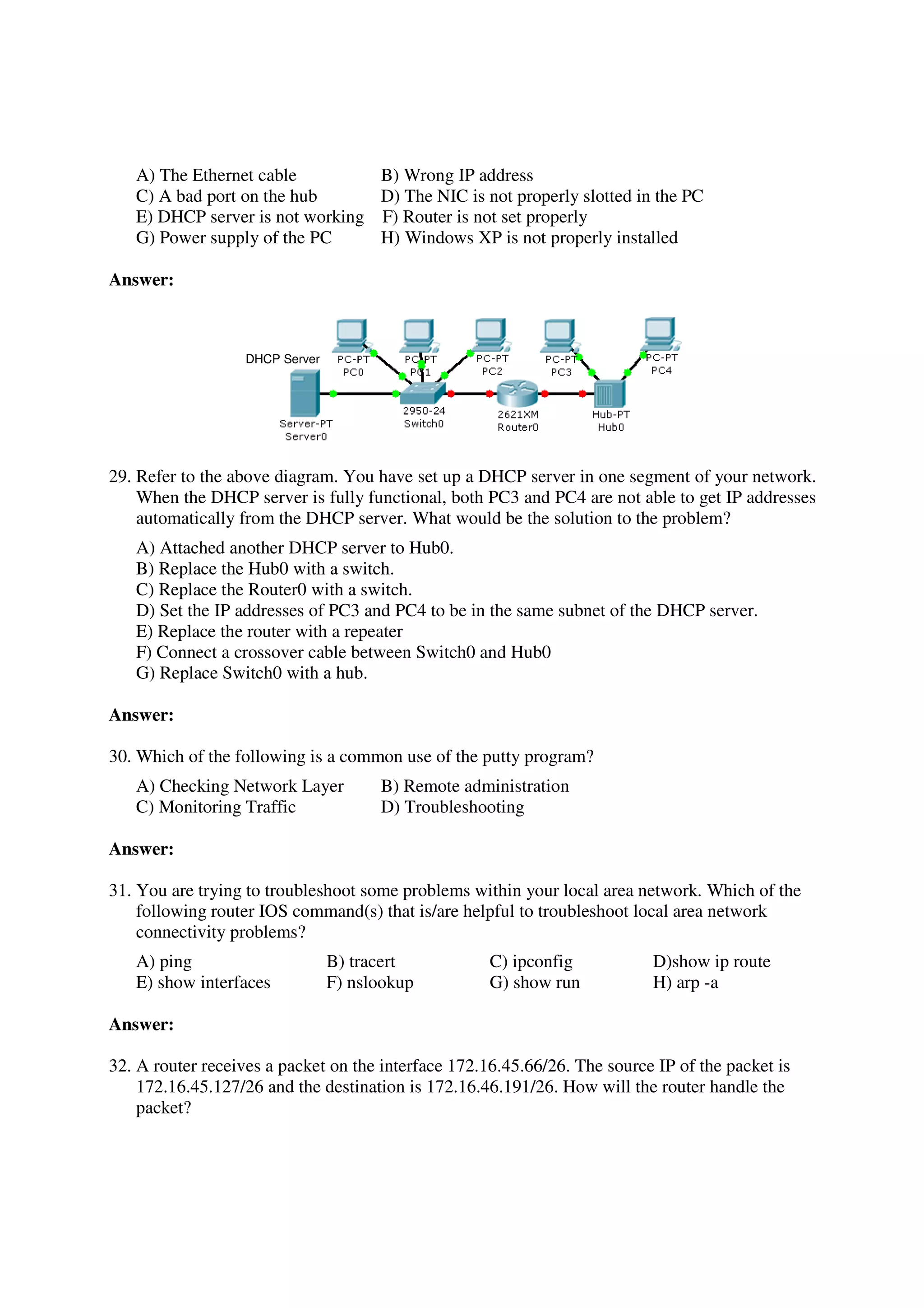 A) The Ethernet cable         B) Wrong IP address
   C) A bad port on the hub      D) The NIC is not properly slotted in the PC
   E) DHCP server is not working F) Router is not set properly
   G) Power supply of the PC     H) Windows XP is not properly installed

Answer:



                   DHCP Server




29. Refer to the above diagram. You have set up a DHCP server in one segment of your network.
    When the DHCP server is fully functional, both PC3 and PC4 are not able to get IP addresses
    automatically from the DHCP server. What would be the solution to the problem?
   A) Attached another DHCP server to Hub0.
   B) Replace the Hub0 with a switch.
   C) Replace the Router0 with a switch.
   D) Set the IP addresses of PC3 and PC4 to be in the same subnet of the DHCP server.
   E) Replace the router with a repeater
   F) Connect a crossover cable between Switch0 and Hub0
   G) Replace Switch0 with a hub.

Answer:

30. Which of the following is a common use of the putty program?
   A) Checking Network Layer           B) Remote administration
   C) Monitoring Traffic               D) Troubleshooting

Answer:

31. You are trying to troubleshoot some problems within your local area network. Which of the
    following router IOS command(s) that is/are helpful to troubleshoot local area network
    connectivity problems?
   A) ping                       B) tracert          C) ipconfig           D)show ip route
   E) show interfaces            F) nslookup         G) show run           H) arp -a

Answer:

32. A router receives a packet on the interface 172.16.45.66/26. The source IP of the packet is
    172.16.45.127/26 and the destination is 172.16.46.191/26. How will the router handle the
    packet?
 