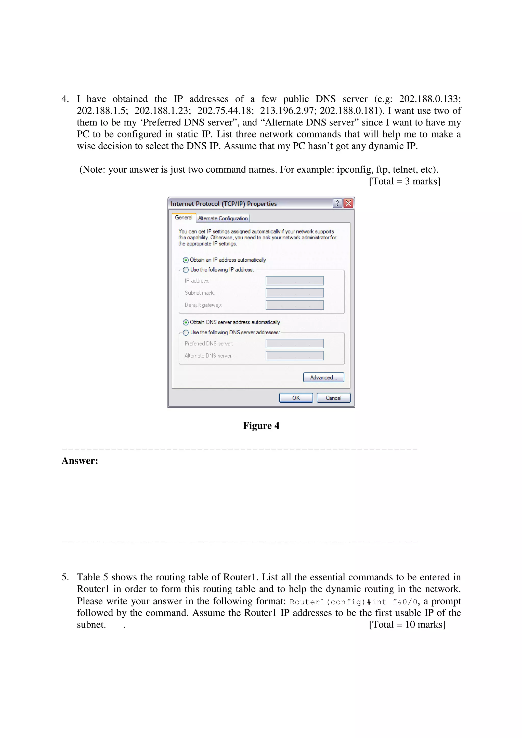 4. I have obtained the IP addresses of a few public DNS server (e.g: 202.188.0.133;
   202.188.1.5; 202.188.1.23; 202.75.44.18; 213.196.2.97; 202.188.0.181). I want use two of
   them to be my ‘Preferred DNS server”, and “Alternate DNS server” since I want to have my
   PC to be configured in static IP. List three network commands that will help me to make a
   wise decision to select the DNS IP. Assume that my PC hasn’t got any dynamic IP.

    (Note: your answer is just two command names. For example: ipconfig, ftp, telnet, etc).
                                                                       [Total = 3 marks]




                                           Figure 4

----------------------------------------------------------
Answer:




----------------------------------------------------------


5. Table 5 shows the routing table of Router1. List all the essential commands to be entered in
   Router1 in order to form this routing table and to help the dynamic routing in the network.
   Please write your answer in the following format: Router1(config)#int fa0/0, a prompt
   followed by the command. Assume the Router1 IP addresses to be the first usable IP of the
   subnet.    .                                                          [Total = 10 marks]
 