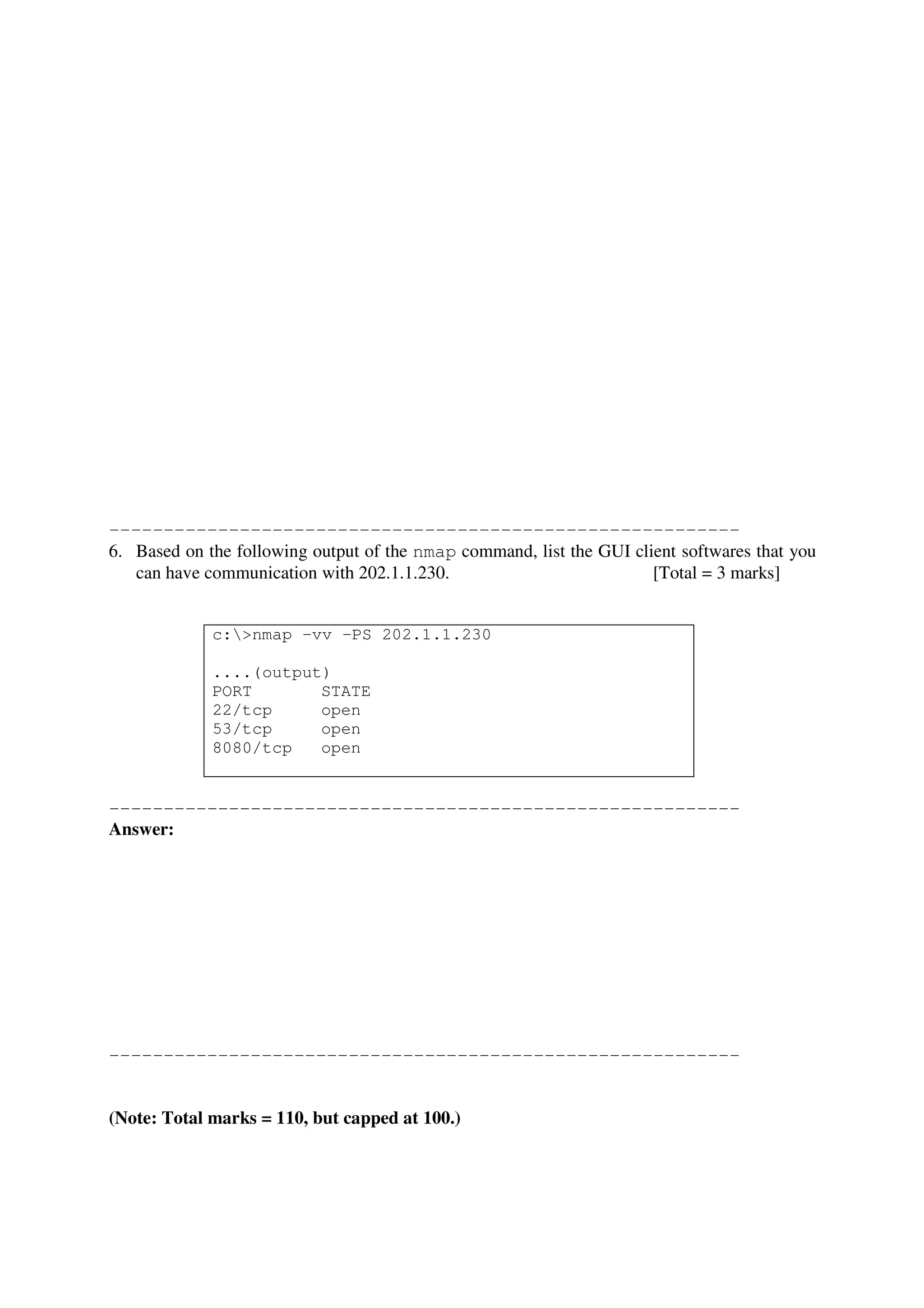 ----------------------------------------------------------
6. Based on the following output of the nmap command, list the GUI client softwares that you
   can have communication with 202.1.1.230.                           [Total = 3 marks]


             c:>nmap –vv –PS 202.1.1.230

             ....(output)
             PORT       STATE
             22/tcp     open
             53/tcp     open
             8080/tcp   open


----------------------------------------------------------
Answer:




----------------------------------------------------------


(Note: Total marks = 110, but capped at 100.)
 